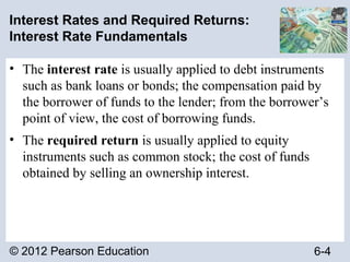 © 2012 Pearson Education 6-4
Interest Rates and Required Returns:
Interest Rate Fundamentals
• The interest rate is usually applied to debt instruments
such as bank loans or bonds; the compensation paid by
the borrower of funds to the lender; from the borrower’s
point of view, the cost of borrowing funds.
• The required return is usually applied to equity
instruments such as common stock; the cost of funds
obtained by selling an ownership interest.
 