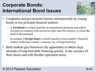© 2012 Pearson Education 6-41
Corporate Bonds:
International Bond Issues
• Companies and governments borrow internationally by issuing
bonds in two principal financial markets:
– A Eurobond is a bond issued by an international borrower and sold to
investors in countries with currencies other than the currency in which the
bond is denominated.
– In contrast, a foreign bond is a bond issued in a host country’s financial
market, in the host country’s currency, by a foreign borrower.
• Both markets give borrowers the opportunity to obtain large
amounts of long-term debt financing quickly, in the currency of
their choice and with flexible repayment terms.
 