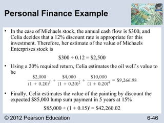 © 2012 Pearson Education 6-46
Personal Finance Example
• In the case of Michaels stock, the annual cash flow is $300, and
Celia decides that a 12% discount rate is appropriate for this
investment. Therefore, her estimate of the value of Michaels
Enterprises stock is
$300 ÷ 0.12 = $2,500
• Using a 20% required return, Celia estimates the oil well’s value to
be
• Finally, Celia estimates the value of the painting by discount the
expected $85,000 lump sum payment in 5 years at 15%
$85,000 ÷ (1 + 0.15)5
= $42,260.02
 