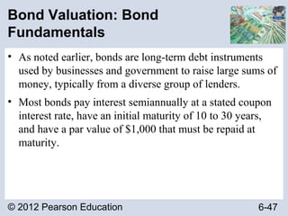 © 2012 Pearson Education 6-47
Bond Valuation: Bond
Fundamentals
• As noted earlier, bonds are long-term debt instruments
used by businesses and government to raise large sums of
money, typically from a diverse group of lenders.
• Most bonds pay interest semiannually at a stated coupon
interest rate, have an initial maturity of 10 to 30 years,
and have a par value of $1,000 that must be repaid at
maturity.
 
