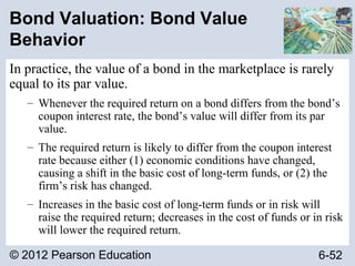 © 2012 Pearson Education 6-52
Bond Valuation: Bond Value
Behavior
In practice, the value of a bond in the marketplace is rarely
equal to its par value.
– Whenever the required return on a bond differs from the bond’s
coupon interest rate, the bond’s value will differ from its par
value.
– The required return is likely to differ from the coupon interest
rate because either (1) economic conditions have changed,
causing a shift in the basic cost of long-term funds, or (2) the
firm’s risk has changed.
– Increases in the basic cost of long-term funds or in risk will
raise the required return; decreases in the cost of funds or in risk
will lower the required return.
 