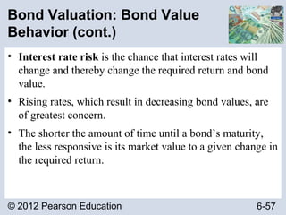 © 2012 Pearson Education 6-57
Bond Valuation: Bond Value
Behavior (cont.)
• Interest rate risk is the chance that interest rates will
change and thereby change the required return and bond
value.
• Rising rates, which result in decreasing bond values, are
of greatest concern.
• The shorter the amount of time until a bond’s maturity,
the less responsive is its market value to a given change in
the required return.
 