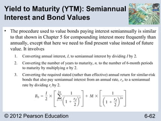 © 2012 Pearson Education 6-62
Yield to Maturity (YTM): Semiannual
Interest and Bond Values
• The procedure used to value bonds paying interest semiannually is similar
to that shown in Chapter 5 for compounding interest more frequently than
annually, except that here we need to find present value instead of future
value. It involves
1. Converting annual interest, I, to semiannual interest by dividing I by 2.
2. Converting the number of years to maturity, n, to the number of 6-month periods
to maturity by multiplying n by 2.
3. Converting the required stated (rather than effective) annual return for similar-risk
bonds that also pay semiannual interest from an annual rate, rd, to a semiannual
rate by dividing rd by 2.
 