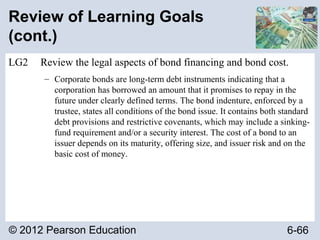 © 2012 Pearson Education 6-66
Review of Learning Goals
(cont.)
LG2 Review the legal aspects of bond financing and bond cost.
– Corporate bonds are long-term debt instruments indicating that a
corporation has borrowed an amount that it promises to repay in the
future under clearly defined terms. The bond indenture, enforced by a
trustee, states all conditions of the bond issue. It contains both standard
debt provisions and restrictive covenants, which may include a sinking-
fund requirement and/or a security interest. The cost of a bond to an
issuer depends on its maturity, offering size, and issuer risk and on the
basic cost of money.
 