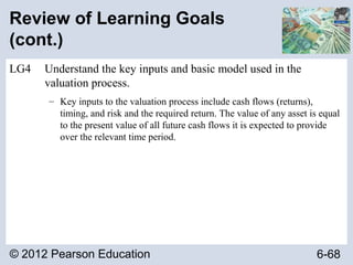 © 2012 Pearson Education 6-68
Review of Learning Goals
(cont.)
LG4 Understand the key inputs and basic model used in the
valuation process.
– Key inputs to the valuation process include cash flows (returns),
timing, and risk and the required return. The value of any asset is equal
to the present value of all future cash flows it is expected to provide
over the relevant time period.
 