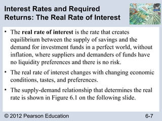 © 2012 Pearson Education 6-7
Interest Rates and Required
Returns: The Real Rate of Interest
• The real rate of interest is the rate that creates
equilibrium between the supply of savings and the
demand for investment funds in a perfect world, without
inflation, where suppliers and demanders of funds have
no liquidity preferences and there is no risk.
• The real rate of interest changes with changing economic
conditions, tastes, and preferences.
• The supply-demand relationship that determines the real
rate is shown in Figure 6.1 on the following slide.
 