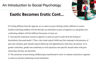 Exotic Becomes Erotic Cont…
D. Feeling different from the opposite sex or same-sex peers (feeling similar, different or exotic).
Gender-confirming children will feel that they are dissimilar to peers of opposite sex and gender non-
conforming children will feel different from peers of same sex.
E. Non-specific autonomic arousal to opposite or same-sex peers results from the feeling of
dissimilarity discussed under F. Thus, a boy (male typical child) may feel contempt in the presence of
girls and, similarly, girls (female typical child) may feel apprehensions when boys are present. As in
gender conformity, gender non-conformity as well experience non-specific arousal when with peers
whom they feel they are dissimilar.
G. The autonomic arousal during childhood gets transformed to erotic or romantic attraction to opposite
or same-sex persons (indicating sexual orientation).
 