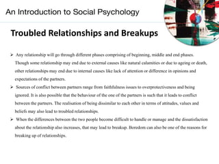 Troubled Relationships and Breakups
 Any relationship will go through different phases comprising of beginning, middle and end phases.
Though some relationship may end due to external causes like natural calamities or due to ageing or death,
other relationships may end due to internal causes like lack of attention or difference in opinions and
expectations of the partners.
 Sources of conflict between partners range from faithfulness issues to overprotectiveness and being
ignored. It is also possible that the behaviour of the one of the partners is such that it leads to conflict
between the partners. The realisation of being dissimilar to each other in terms of attitudes, values and
beliefs may also lead to troubled relationships.
 When the differences between the two people become difficult to handle or manage and the dissatisfaction
about the relationship also increases, that may lead to breakup. Boredom can also be one of the reasons for
breaking up of relationships.
 