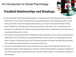 Troubled Relationships and Breakups
 In any relationship, a kind of psychological distance is maintained between the individuals (Raven & Rubin,
1983) that is in a way similar to physical distance maintained by people. This psychological distance is more
when you don't know the person and gradually decreases as you become more and more familiar with the
person. Gradually trust develops between the persons and they are also able involve in self-disclosure and
develop a close relationship. This leads to a psychological distance that is comfortable for both the partners or
a psychological distance that is ideal.
 This distance can be maintained and re-established by either of the partners. Thus, if due to some argument or
withdrawal by one of the partners, the psychological distance increases, then it is re-established by the other
partner; similarly if it decreases because one of the partner becomes too intimate, then again the other partner
will re-establish the distance and bring it to its normal or ideal level.
 However, in relationships that do not work, the partners fail to adjust to the changes that take place in the
psychological distance and the partners may experience a breakup. Though effective coping and willingness to
cope with the deteriorating relationship and intervention from friends, family or even a therapist can help save
the relationship.
 