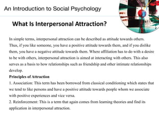What Is Interpersonal Attraction?
In simple terms, interpersonal attraction can be described as attitude towards others.
Thus, if you like someone, you have a positive attitude towards them, and if you dislike
them, you have a negative attitude towards them. Where affiliation has to do with a desire
to be with others, interpersonal attraction is aimed at interacting with others. This also
serves as a basis to how relationships such as friendship and other intimate relationships
develop.
Principles of Attraction
1. Association: This term has been borrowed from classical conditioning which states that
we tend to like persons and have a positive attitude towards people whom we associate
with positive experiences and vice versa.
2. Reinforcement: This is a term that again comes from learning theories and find its
application in interpersonal attraction.
 