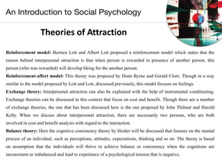 Theories of Attraction
Reinforcement model: Bernice Lott and Albert Lott proposed a reinforcement model which states that the
reason behind interpersonal attraction is that when person is rewarded in presence of another person, this
person (who was rewarded) will develop liking for the another person.
Reinforcement-affect model: This theory was proposed by Donn Byrne and Gerald Clore. Though in a way
similar to the model proposed by Lott and Lott, discussed previously, this model focuses on feelings.
Exchange theory: Interpersonal attraction can also be explained with the help of instrumental conditioning.
Exchange theories can be discussed in this context that focus on cost and benefit. Though there are a number
of exchange theories, the one that has been discussed here is the one proposed by John Thibaut and Harold
Kelly. When we discuss about interpersonal attraction, there are necessarily two persons, who are both
involved in cost and benefit analysis with regard to the interaction.
Balance theory: Here the cognitive consistency theory by Heider will be discussed that focuses on the mental
process of an individual, such as perceptions, attitudes, expectations, thinking and so on. The theory is based
on assumption that the individuals will thrive to achieve balance or consistency when the cognitions are
inconsistent or imbalanced and lead to experience of a psychological tension that is negative.
 