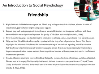 Friendship
 Right from our childhood to as we grow up, friends play an important role in our lives, whether in terms of
socialisation, peer influence or providing social support.
 Friends play such an important role in our lives as we are able to share our issues and problems with them.
Friendship also has a significant impact on the quality of life of an individual (Berkowitz, 1986).
 How friendship develops can be attributed to similarities in attitude, values, interests and even age and gender.
 Why and how friendship develops can be explained with the help of social penetration theory. This theory
highlights the role of self-disclosure that involves the sharing of information regarding oneself with others.
Self-disclosure helps to increase self-awareness; develop closer, deeper and more meaningful relationships;
improve communication; reduce sense of shame or guilt and increase self-acceptance; and resolve conflicts and
interpersonal problems.
 Gender difference could also exist in friendship that can be explained in terms of intimacy and physical contact.
Women tend to be engaged in friendship that is more intimate in nature as compared to men (Crisp & Turner,
2010). Studies also indicated that women tend to be more involved in self-disclosure when compared with men
(Dindia & Allen, 1992).
 