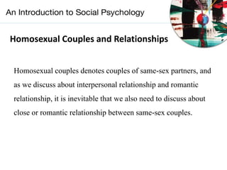 Homosexual Couples and Relationships
Homosexual couples denotes couples of same-sex partners, and
as we discuss about interpersonal relationship and romantic
relationship, it is inevitable that we also need to discuss about
close or romantic relationship between same-sex couples.
 