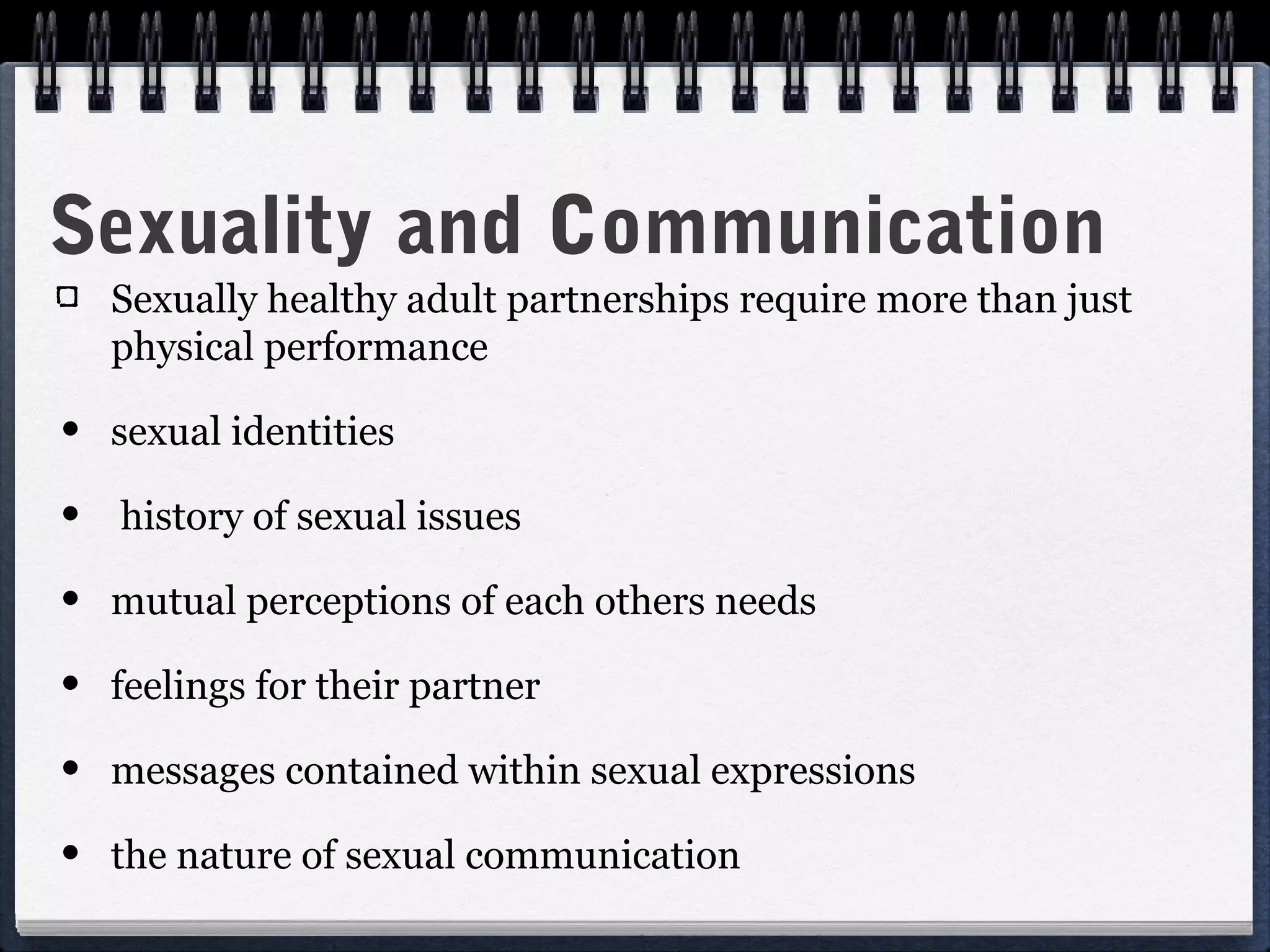 Sexuality and Communication
   Sexually healthy adult partnerships require more than just
   physical performance

• sexual identities
• history of sexual issues
• mutual perceptions of each others needs
• feelings for their partner
• messages contained within sexual expressions
• the nature of sexual communication
 