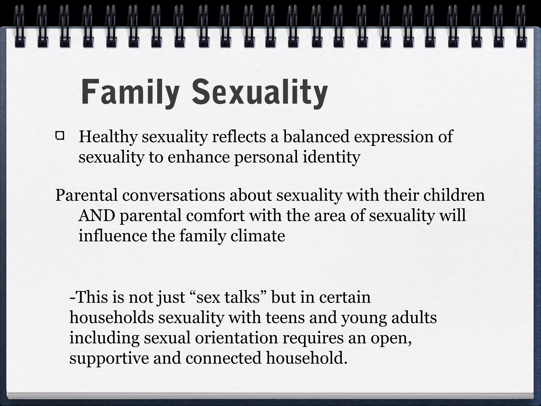 Family Sexuality
   Healthy sexuality reflects a balanced expression of
   sexuality to enhance personal identity

Parental conversations about sexuality with their children
   AND parental comfort with the area of sexuality will
   influence the family climate


 -This is not just “sex talks” but in certain
 households sexuality with teens and young adults
 including sexual orientation requires an open,
 supportive and connected household.
 