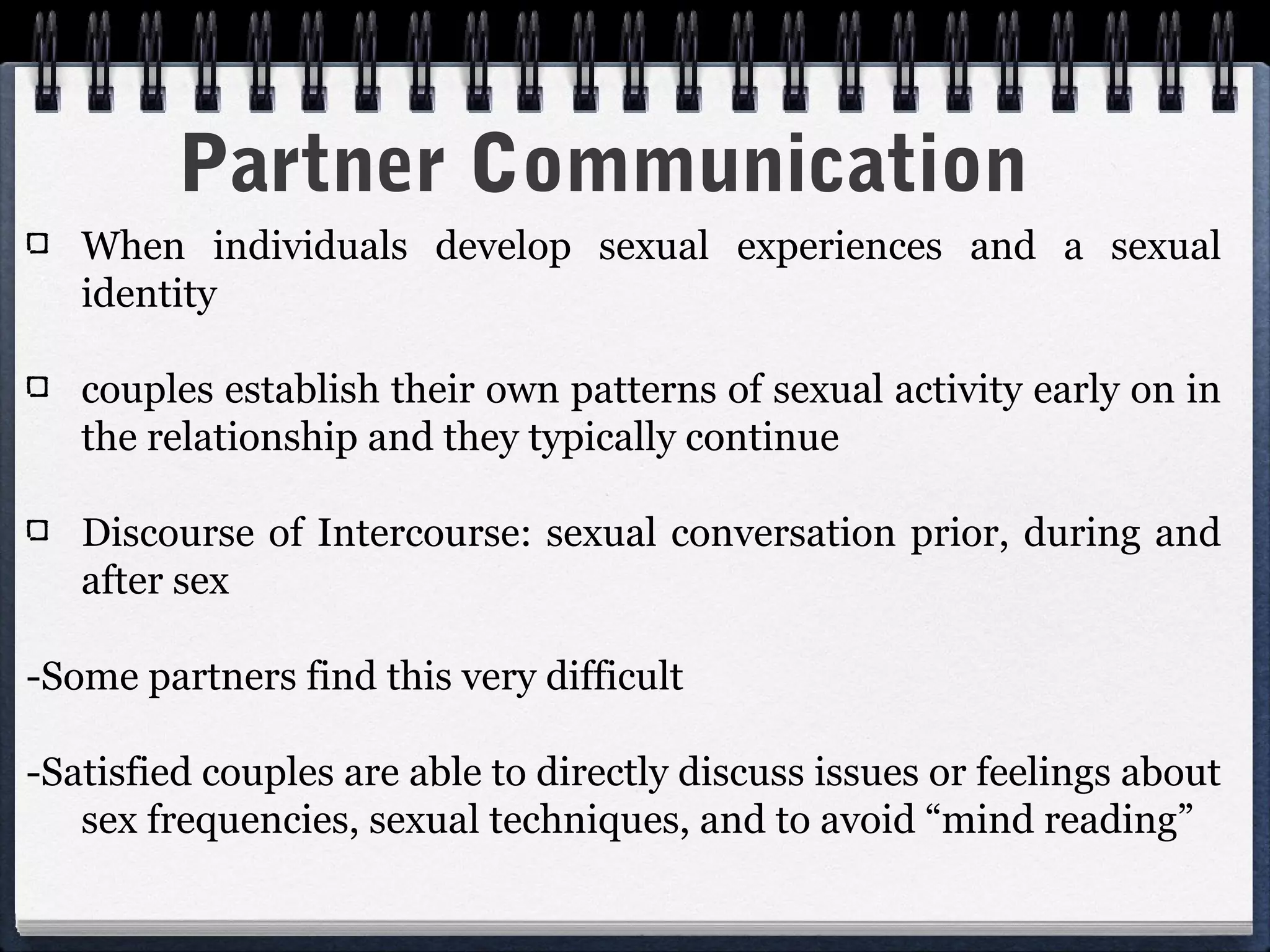 Partner Communication
   When individuals develop sexual experiences and a sexual
   identity

   couples establish their own patterns of sexual activity early on in
   the relationship and they typically continue

   Discourse of Intercourse: sexual conversation prior, during and
   after sex

-Some partners find this very difficult

-Satisfied couples are able to directly discuss issues or feelings about
   sex frequencies, sexual techniques, and to avoid “mind reading”
 