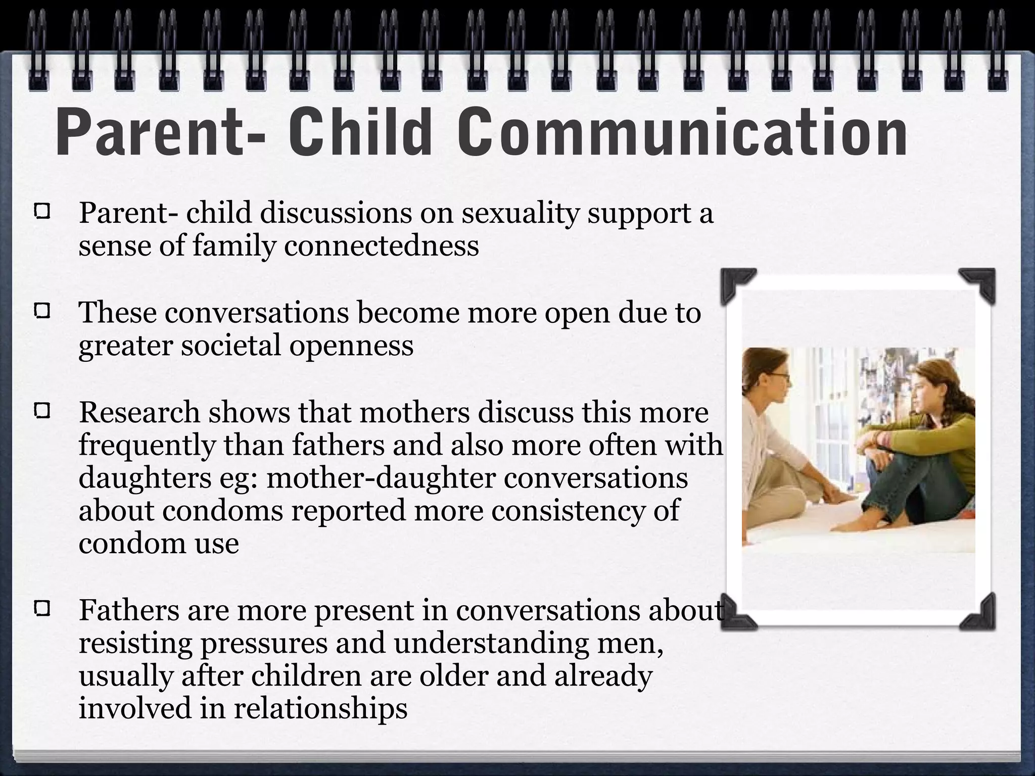 Parent- Child Communication
Parent- child discussions on sexuality support a
sense of family connectedness

These conversations become more open due to
greater societal openness

Research shows that mothers discuss this more
frequently than fathers and also more often with
daughters eg: mother-daughter conversations
about condoms reported more consistency of
condom use

Fathers are more present in conversations about
resisting pressures and understanding men,
usually after children are older and already
involved in relationships
 