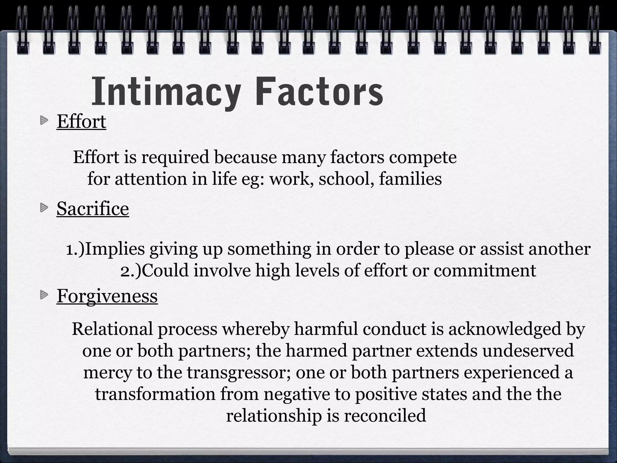 Intimacy Factors
Effort
  Effort is required because many factors compete
   for attention in life eg: work, school, families
Sacrifice

 1.)Implies giving up something in order to please or assist another
       2.)Could involve high levels of effort or commitment
Forgiveness
 Relational process whereby harmful conduct is acknowledged by
  one or both partners; the harmed partner extends undeserved
  mercy to the transgressor; one or both partners experienced a
   transformation from negative to positive states and the the
                    relationship is reconciled
 