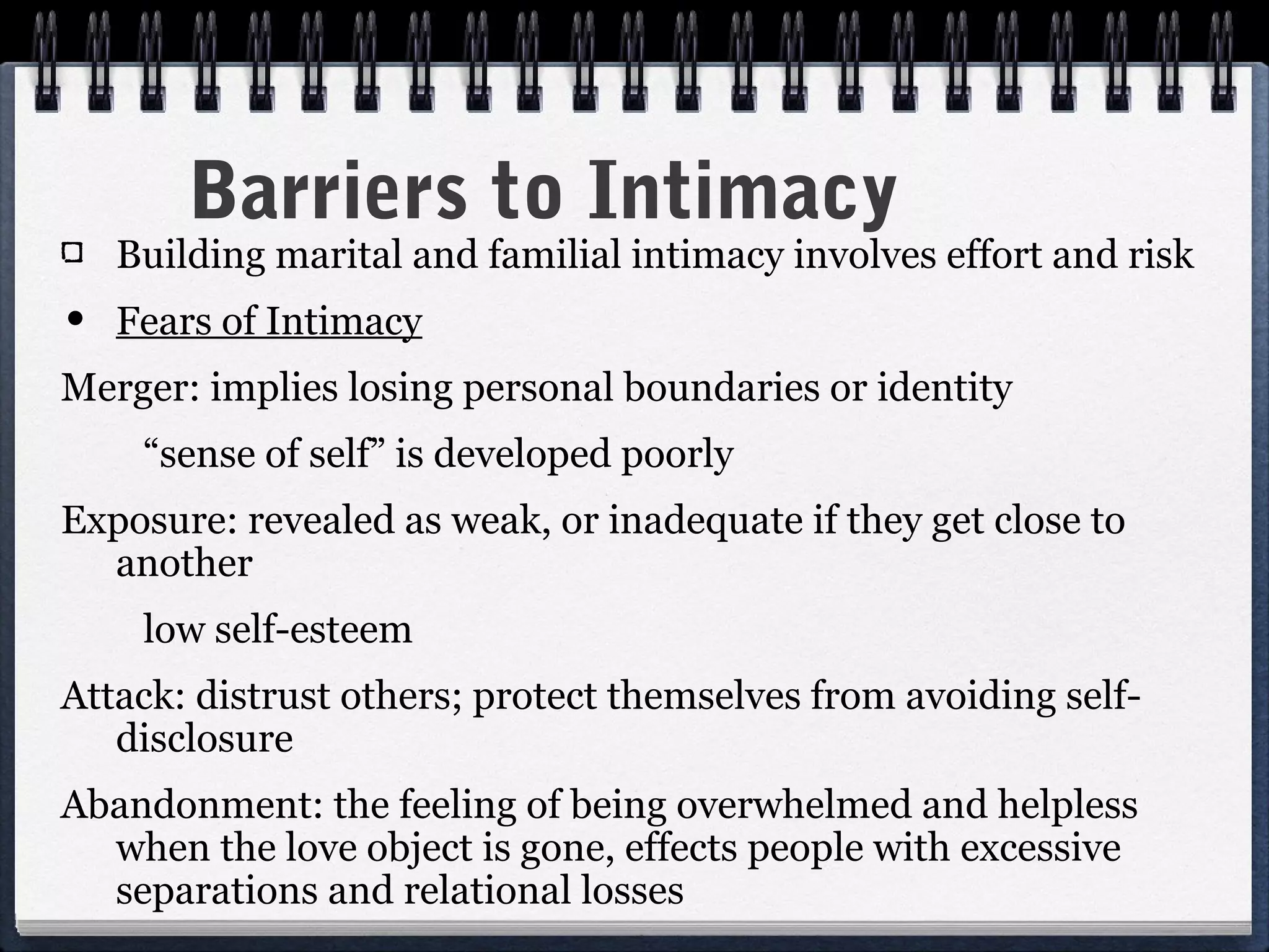 Barriers to Intimacy
   Building marital and familial intimacy involves effort and risk
• Fears of Intimacy
Merger: implies losing personal boundaries or identity
    “sense of self” is developed poorly
Exposure: revealed as weak, or inadequate if they get close to
  another
    low self-esteem
Attack: distrust others; protect themselves from avoiding self-
   disclosure
Abandonment: the feeling of being overwhelmed and helpless
  when the love object is gone, effects people with excessive
  separations and relational losses
 