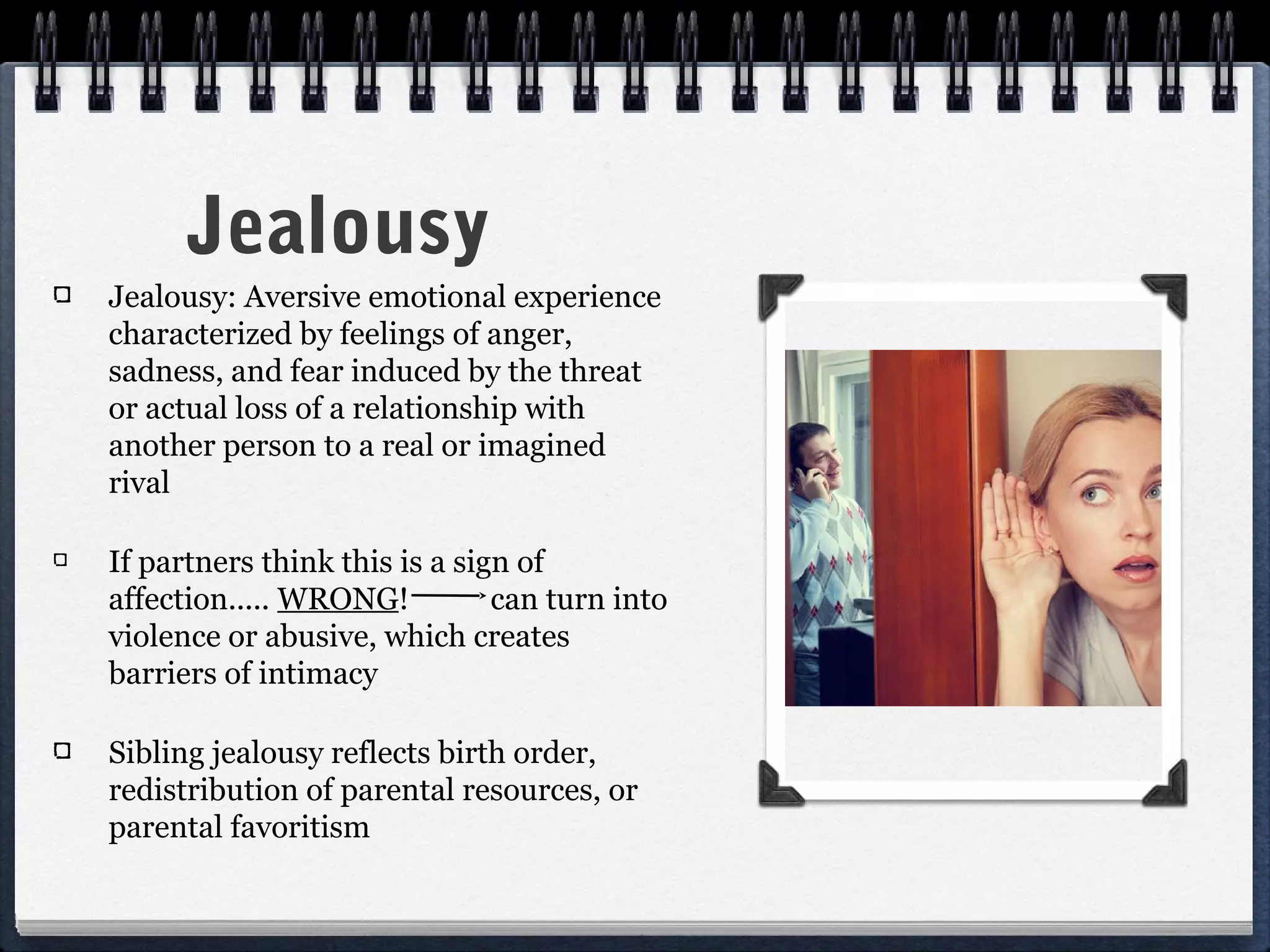 Jealousy
Jealousy: Aversive emotional experience
characterized by feelings of anger,
sadness, and fear induced by the threat
or actual loss of a relationship with
another person to a real or imagined
rival

If partners think this is a sign of
affection..... WRONG!          can turn into
violence or abusive, which creates
barriers of intimacy

Sibling jealousy reflects birth order,
redistribution of parental resources, or
parental favoritism
 
