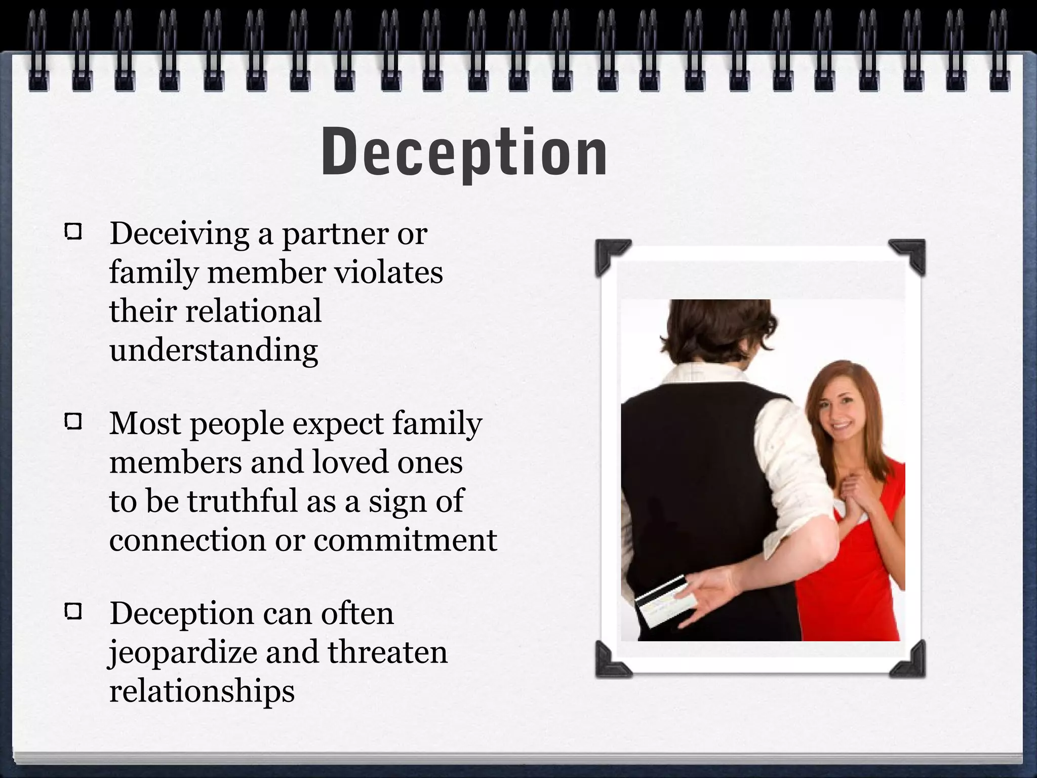 Deception
Deceiving a partner or
family member violates
their relational
understanding

Most people expect family
members and loved ones
to be truthful as a sign of
connection or commitment

Deception can often
jeopardize and threaten
relationships
 