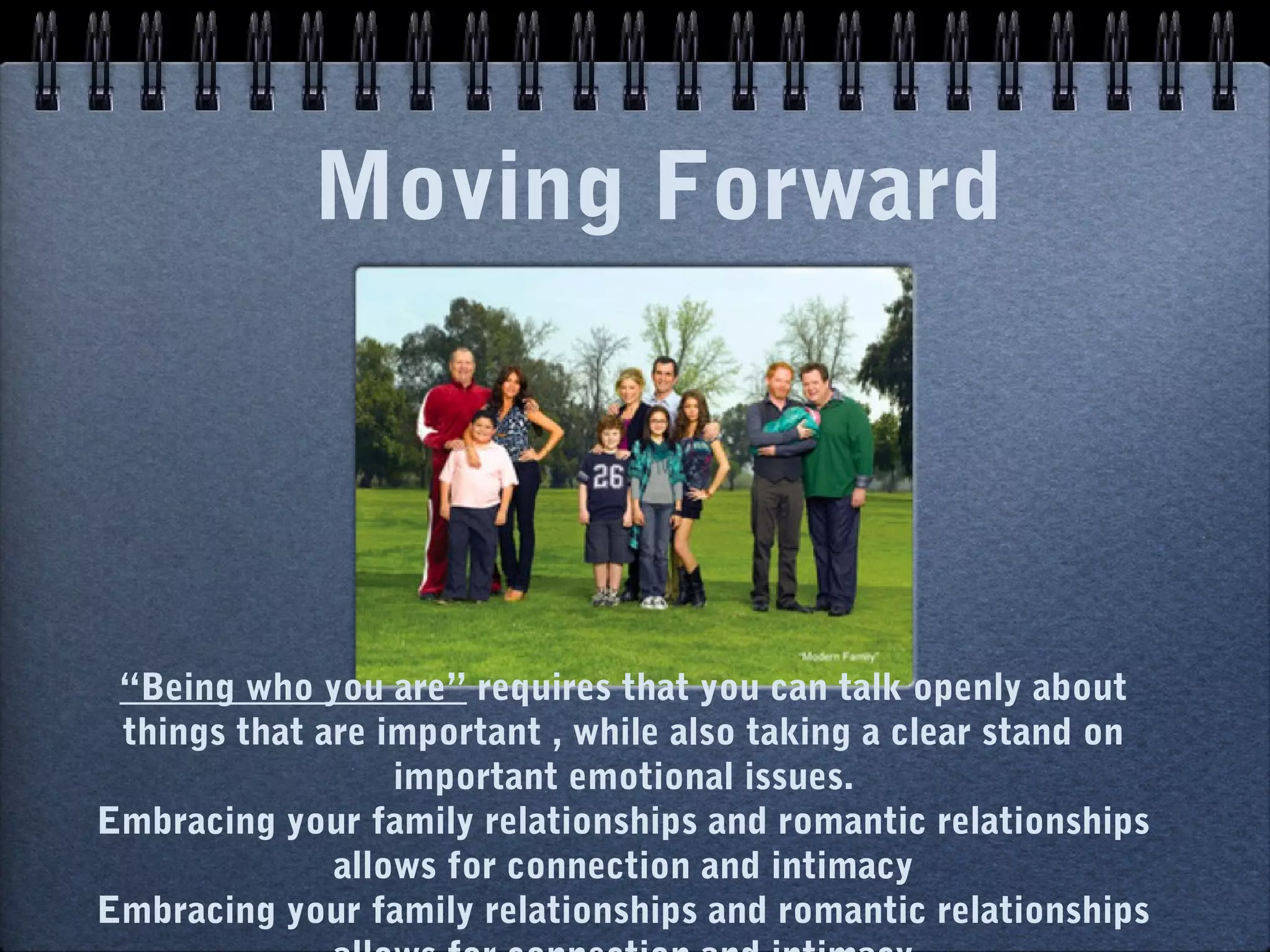 Moving Forward




 “Being who you are” requires that you can talk openly about
 things that are important , while also taking a clear stand on
                  important emotional issues.
Embracing your family relationships and romantic relationships
              allows for connection and intimacy
Embracing your family relationships and romantic relationships
 