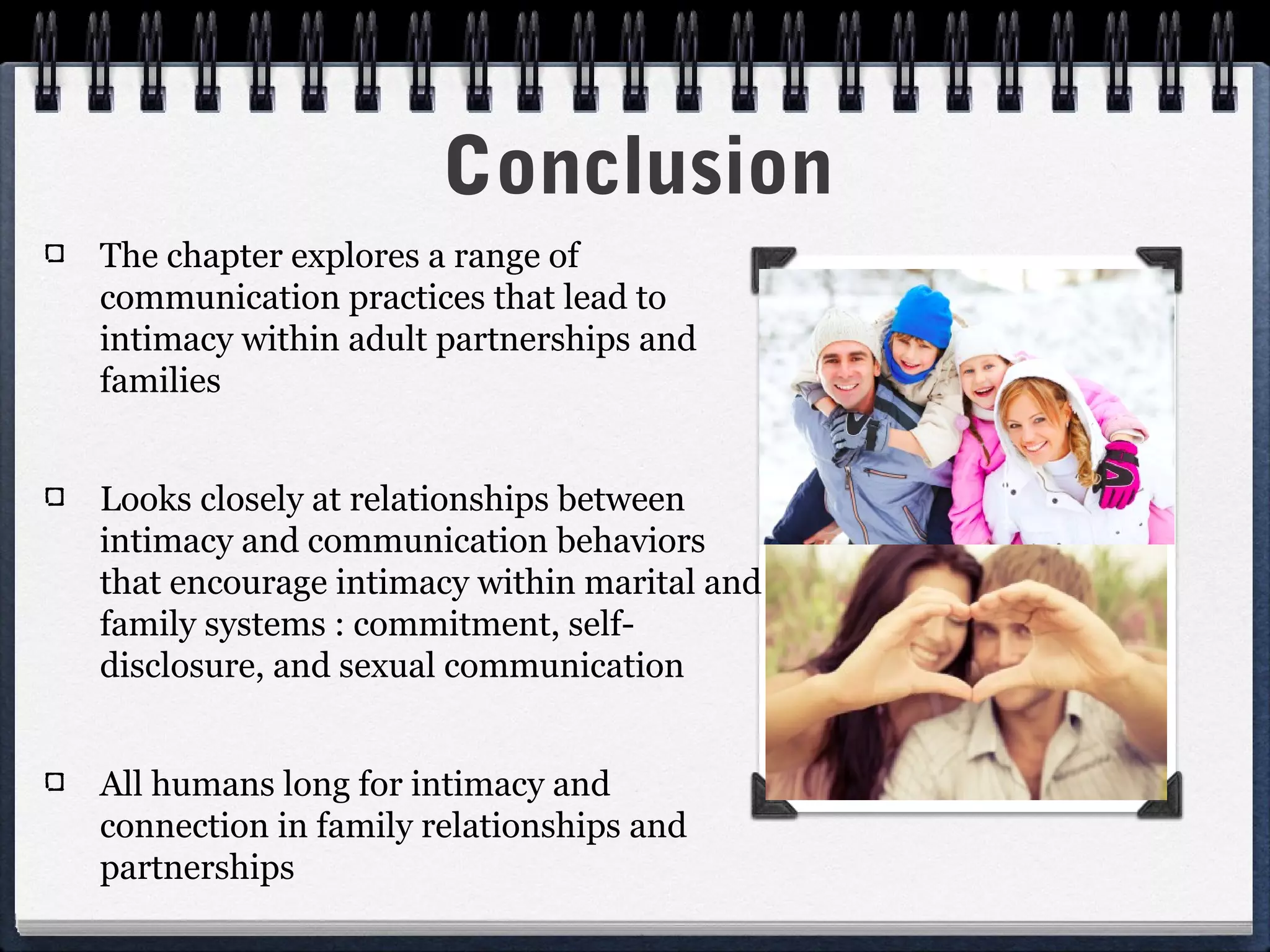 Conclusion
The chapter explores a range of
communication practices that lead to
intimacy within adult partnerships and
families


Looks closely at relationships between
intimacy and communication behaviors
that encourage intimacy within marital and
family systems : commitment, self-
disclosure, and sexual communication


All humans long for intimacy and
connection in family relationships and
partnerships
 