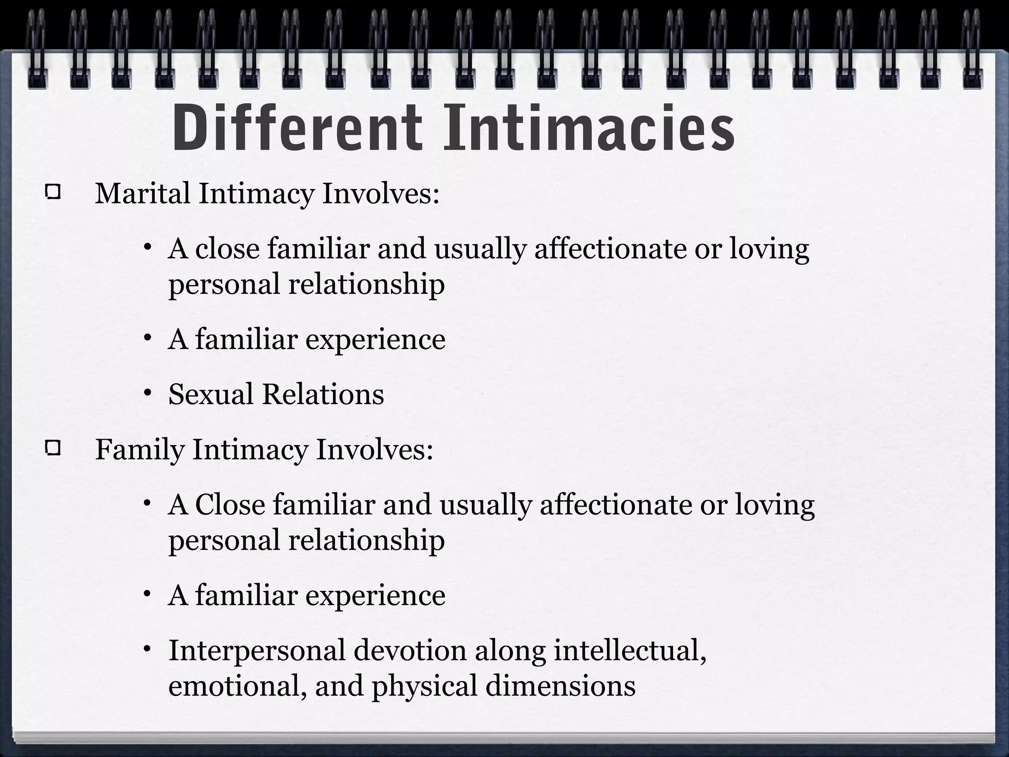 Different Intimacies
Marital Intimacy Involves:
   •   A close familiar and usually affectionate or loving
       personal relationship
   •   A familiar experience
   •   Sexual Relations
Family Intimacy Involves:
   •   A Close familiar and usually affectionate or loving
       personal relationship
   •   A familiar experience
   •   Interpersonal devotion along intellectual,
       emotional, and physical dimensions
 