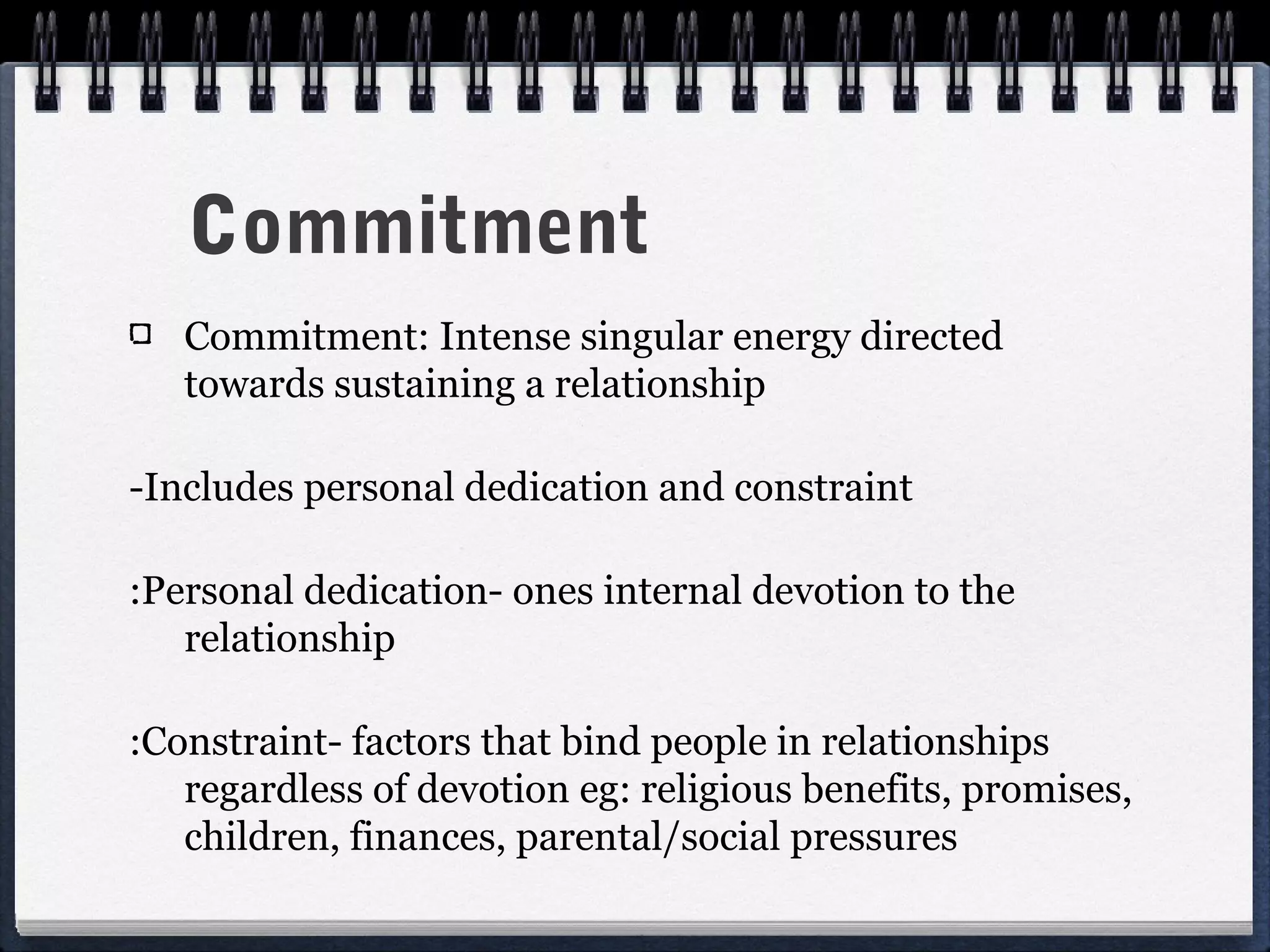Commitment
   Commitment: Intense singular energy directed
   towards sustaining a relationship

-Includes personal dedication and constraint

:Personal dedication- ones internal devotion to the
   relationship

:Constraint- factors that bind people in relationships
   regardless of devotion eg: religious benefits, promises,
   children, finances, parental/social pressures
 