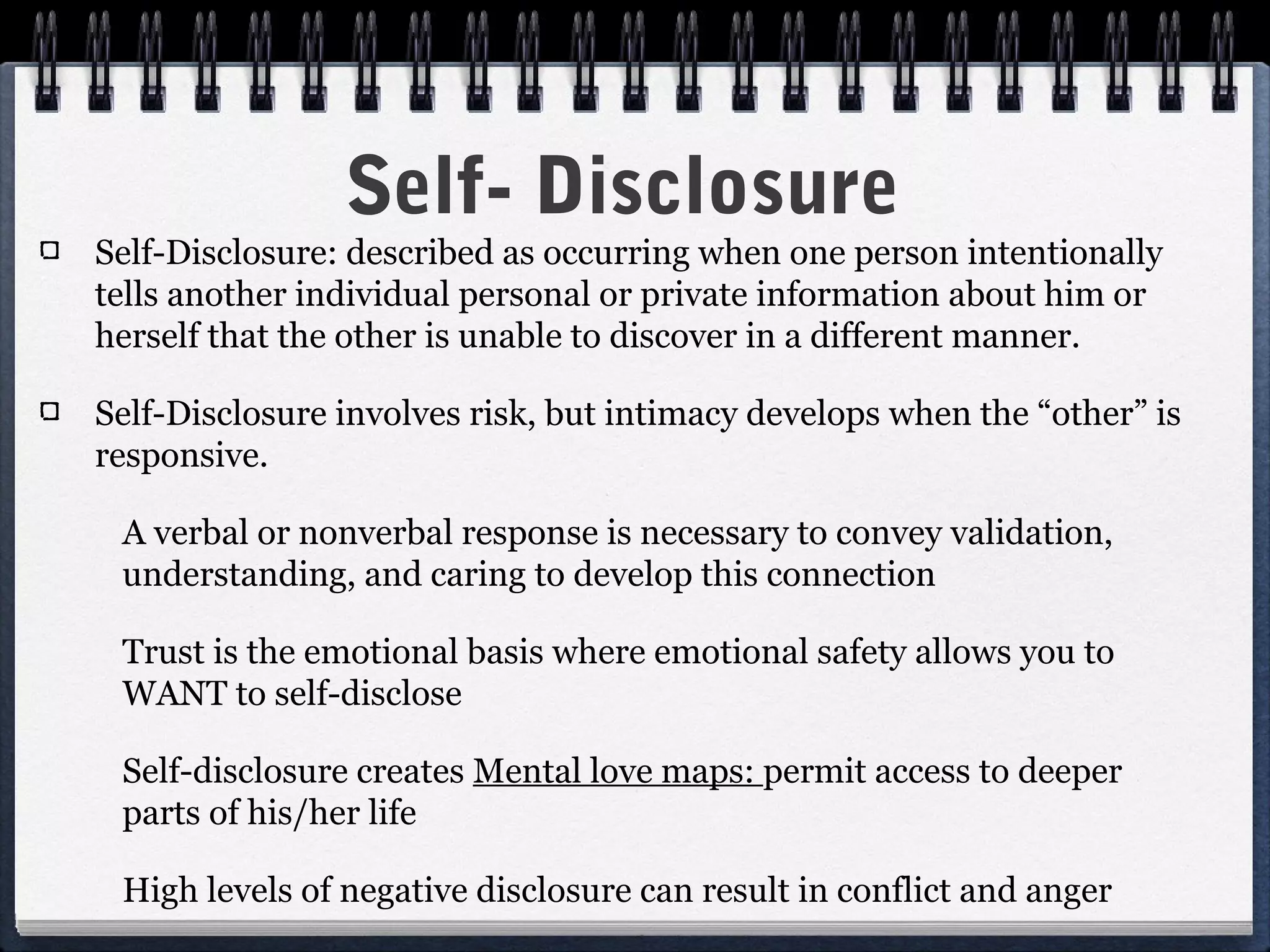 Self- Disclosure
Self-Disclosure: described as occurring when one person intentionally
tells another individual personal or private information about him or
herself that the other is unable to discover in a different manner.

Self-Disclosure involves risk, but intimacy develops when the “other” is
responsive.

 A verbal or nonverbal response is necessary to convey validation,
 understanding, and caring to develop this connection

 Trust is the emotional basis where emotional safety allows you to
 WANT to self-disclose

 Self-disclosure creates Mental love maps: permit access to deeper
 parts of his/her life

 High levels of negative disclosure can result in conflict and anger
 