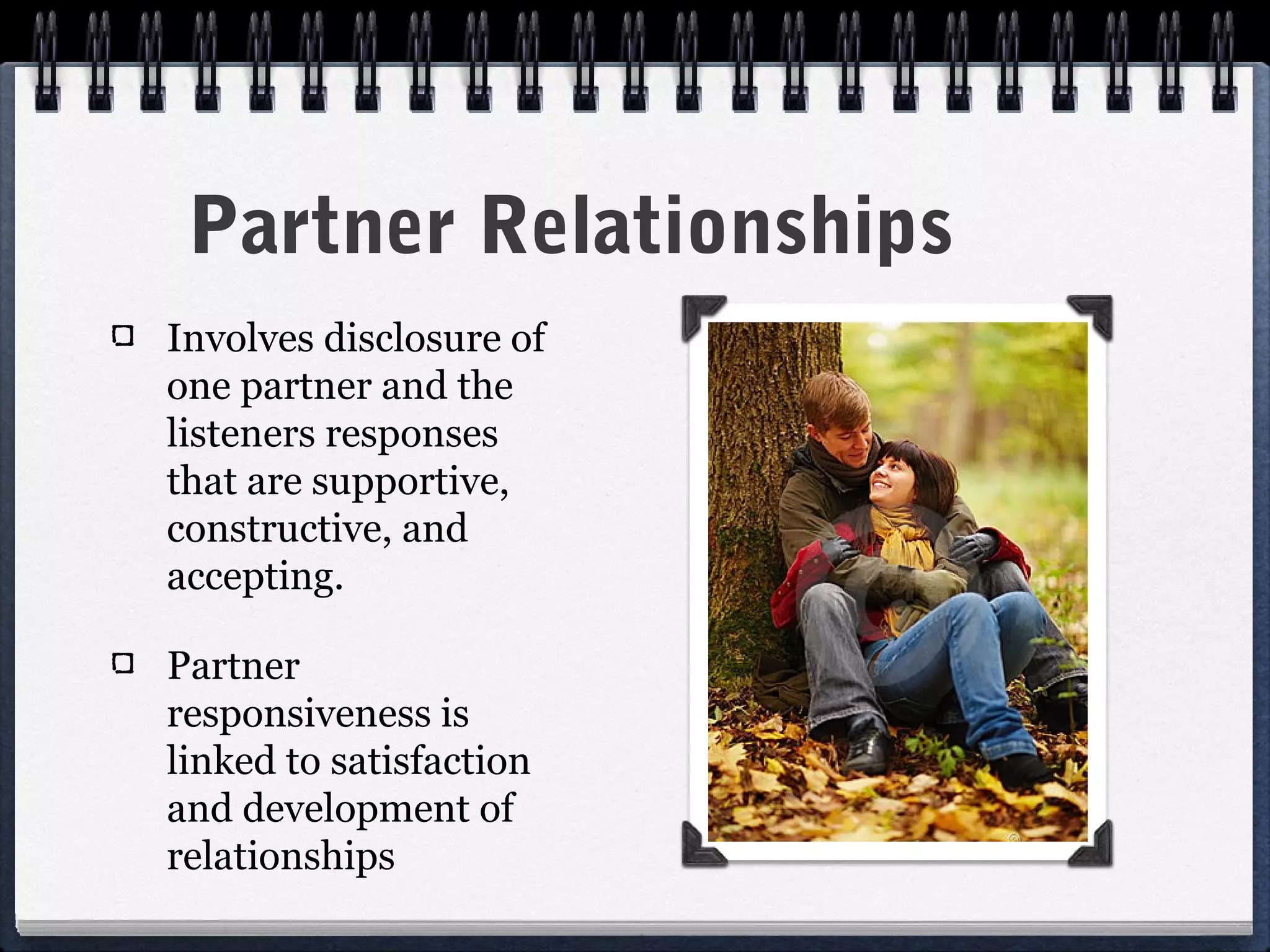 Partner Relationships
Involves disclosure of
one partner and the
listeners responses
that are supportive,
constructive, and
accepting.

Partner
responsiveness is
linked to satisfaction
and development of
relationships
 