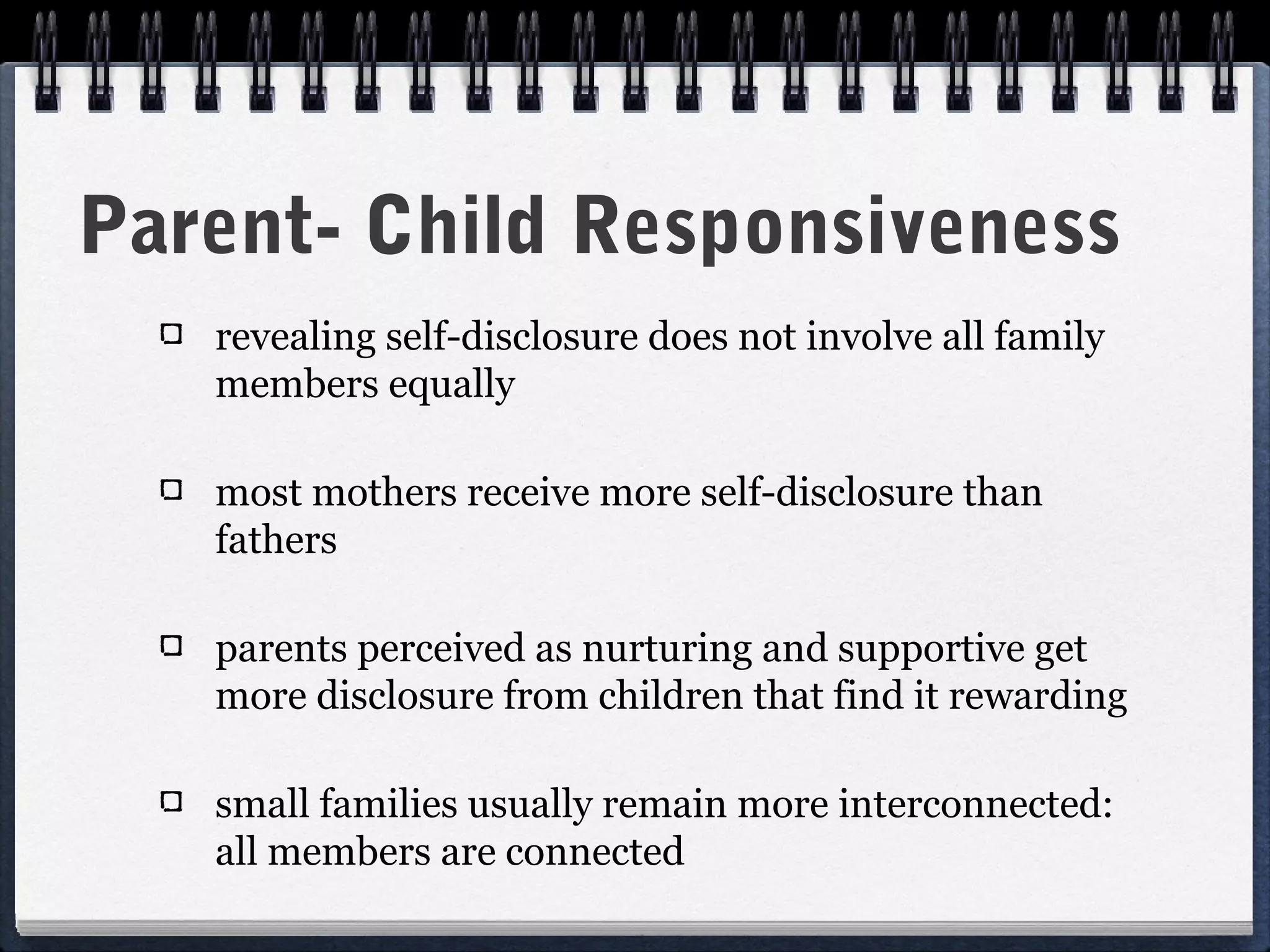 Parent- Child Responsiveness
   revealing self-disclosure does not involve all family
   members equally

   most mothers receive more self-disclosure than
   fathers

   parents perceived as nurturing and supportive get
   more disclosure from children that find it rewarding

   small families usually remain more interconnected:
   all members are connected
 