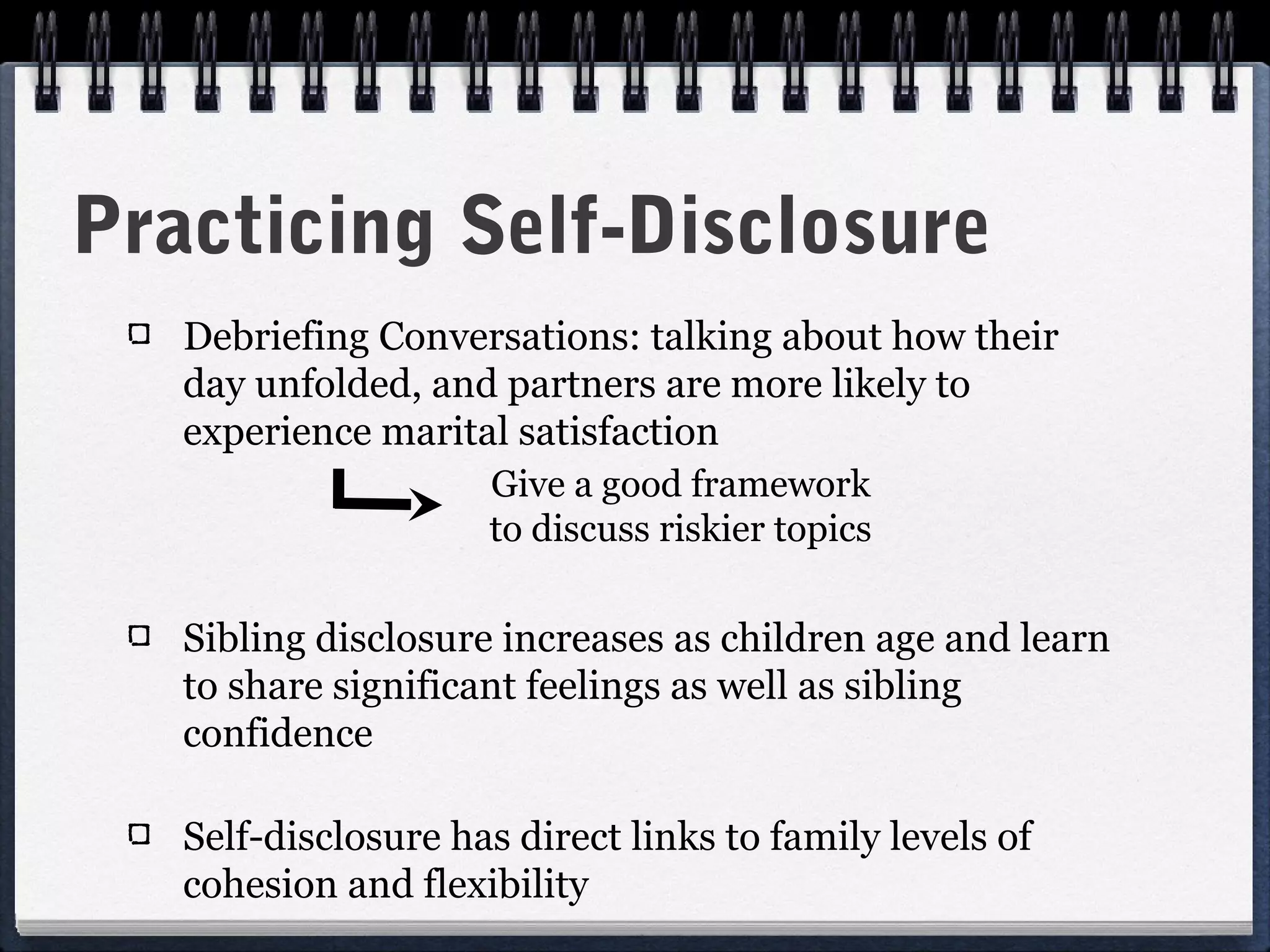 Practicing Self-Disclosure
   Debriefing Conversations: talking about how their
   day unfolded, and partners are more likely to
   experience marital satisfaction
                     Give a good framework
                     to discuss riskier topics

   Sibling disclosure increases as children age and learn
   to share significant feelings as well as sibling
   confidence

   Self-disclosure has direct links to family levels of
   cohesion and flexibility
 