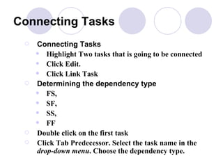 Connecting Tasks Connecting Tasks   Highlight Two tasks that is going to be connected  Click Edit.  Click Link Task Determining the dependency type FS,  SF,  SS,  FF Double click on the first task Click Tab Predecessor. Select the task name in the  drop-down menu . Choose the dependency type. 