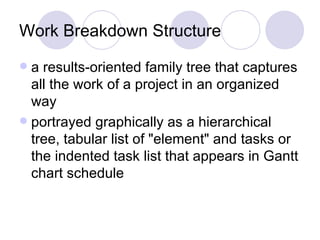 Work Breakdown Structure a results-oriented family tree that captures all the work of a project in an organized way  portrayed graphically as a hierarchical tree, tabular list of "element" and tasks or the indented task list that appears in Gantt chart schedule  