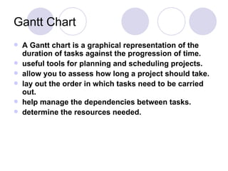 Gantt Chart A Gantt chart is a graphical representation of the duration of tasks against the progression of time.  useful tools for planning and scheduling projects.  allow you to assess how long a project should take.  lay out the order in which tasks need to be carried out.  help manage the dependencies between tasks.  determine the resources needed. 