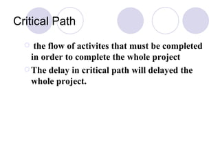 Critical Path the flow of activites that must be completed in order to complete the whole project  The delay in critical path will delayed the whole project. 