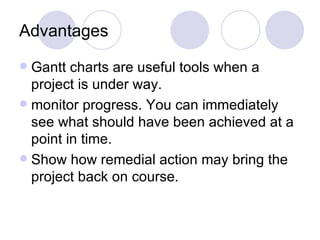 Advantages Gantt charts are useful tools when a project is under way.  monitor progress. You can immediately see what should have been achieved at a point in time. Show how remedial action may bring the project back on course. 