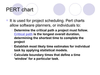 PERT chart It is used for project scheduling. Pert charts allow software planners, or individuals to: Determine the critical path a project must follow.  Critical path  is the longest overall duration, determining the shortest time to complete the project   Establish most likely time estimates for individual task by applying statistical models.  Calculate boundary times that define a time ‘window’ for a particular task. 