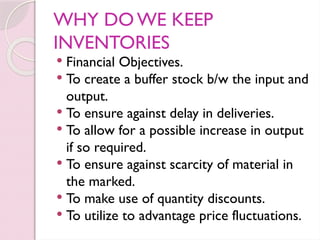 WHY DO WE KEEP
INVENTORIES
 Financial Objectives.
 To create a buffer stock b/w the input and
output.
 To ensure against delay in deliveries.
 To allow for a possible increase in output
if so required.
 To ensure against scarcity of material in
the marked.
 To make use of quantity discounts.
 To utilize to advantage price fluctuations.
 
