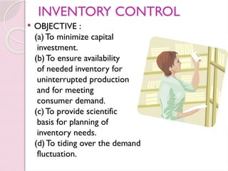 INVENTORY CONTROL
 OBJECTIVE :
(a)To minimize capital
investment.
(b)To ensure availability
of needed inventory for
uninterrupted production
and for meeting
consumer demand.
(c)To provide scientific
basis for planning of
inventory needs.
(d)To tiding over the demand
fluctuation.
 