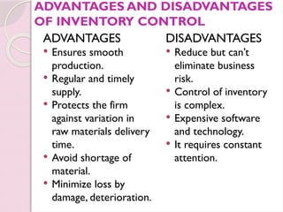 ADVANTAGES AND DISADVANTAGES
OF INVENTORY CONTROL
ADVANTAGES
 Ensures smooth
production.
 Regular and timely
supply.
 Protects the firm
against variation in
raw materials delivery
time.
 Avoid shortage of
material.
 Minimize loss by
damage, deterioration.
DISADVANTAGES
 Reduce but can’t
eliminate business
risk.
 Control of inventory
is complex.
 Expensive software
and technology.
 It requires constant
attention.
 