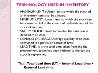 TERMINOLOGY USED IN INVENTORY
 MAXIMUM LIMIT : Upper limit to which the stock of
an inventory item shall be allowed.
 MINIMUM LIMIT : Lower limit to which the stock can
be allowed to fall in the course of replenishment of the
stock of an item.
 SAFETY STOCK : Stock to counter the variation in
demand of an item.
 DEMAND OR USAGE :Average quantity of an item
consumed in a particular period of time.
 LEAD TIME : It is the total time taken from the day
procurement action has been initiated to the day the
stock is replenished.
Thus; Total Lead time (LT) = Internal Lead time +
External Lead time.
 