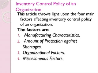 Inventory Control Policy of an
Organization
This article throws light upon the four main
factors affecting inventory control policy
of an organization.
The factors are:
1. Manufacturing Characteristics.
2. Amount of Protection against
Shortages.
3. Organizational Factors.
4. Miscellaneous Factors.
 