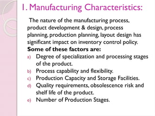 1. Manufacturing Characteristics:
The nature of the manufacturing process,
product development & design, process
planning, production planning, layout design has
significant impact on inventory control policy.
Some of these factors are:
a) Degree of specialization and processing stages
of the product.
b) Process capability and flexibility.
c) Production Capacity and Storage Facilities.
d) Quality requirements, obsolescence risk and
shelf life of the product.
e) Number of Production Stages.
 