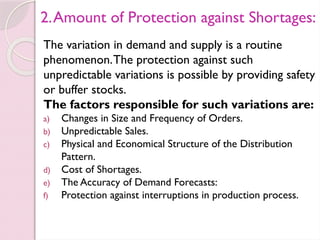 2.Amount of Protection against Shortages:
The variation in demand and supply is a routine
phenomenon.The protection against such
unpredictable variations is possible by providing safety
or buffer stocks.
The factors responsible for such variations are:
a) Changes in Size and Frequency of Orders.
b) Unpredictable Sales.
c) Physical and Economical Structure of the Distribution
Pattern.
d) Cost of Shortages.
e) The Accuracy of Demand Forecasts:
f) Protection against interruptions in production process.
 