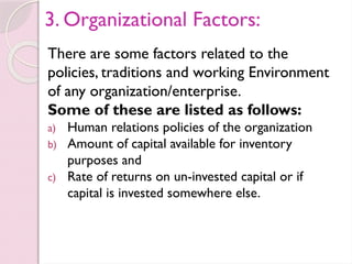 3. Organizational Factors:
There are some factors related to the
policies, traditions and working Environment
of any organization/enterprise.
Some of these are listed as follows:
a) Human relations policies of the organization
b) Amount of capital available for inventory
purposes and
c) Rate of returns on un-invested capital or if
capital is invested somewhere else.
 