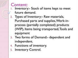 Content:
1. Inventory:- Stock of items kept to meet
future demand.
2. Types of Inventory:- Raw materials,
Purchased parts and supplies,Work-in-
process (partially completed) products
(WIP), Items being transported,Tools and
equipment
3. Two forms of Demand:- dependent and
independent.
4. Functions of inventory.
5. Inventory Control.
 