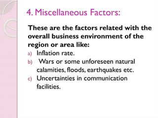 4. Miscellaneous Factors:
These are the factors related with the
overall business environment of the
region or area like:
a) Inflation rate.
b) Wars or some unforeseen natural
calamities, floods, earthquakes etc.
c) Uncertainties in communication
facilities.
 