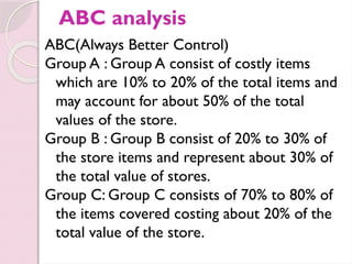 ABC analysis
ABC(Always Better Control)
Group A : Group A consist of costly items
which are 10% to 20% of the total items and
may account for about 50% of the total
values of the store.
Group B : Group B consist of 20% to 30% of
the store items and represent about 30% of
the total value of stores.
Group C: Group C consists of 70% to 80% of
the items covered costing about 20% of the
total value of the store.
 